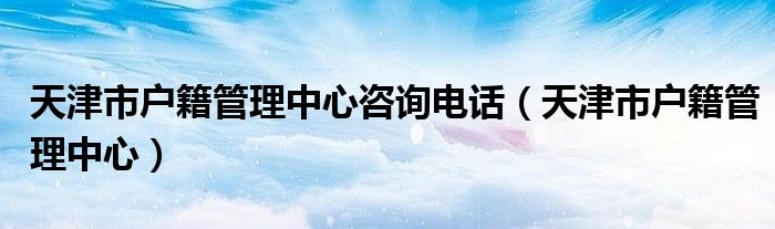 天津市户籍管理中心咨询电话（天津市户籍管理中心）