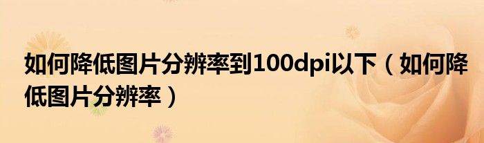 如何降低图片分辨率到100dpi以下（如何降低图片分辨率）
