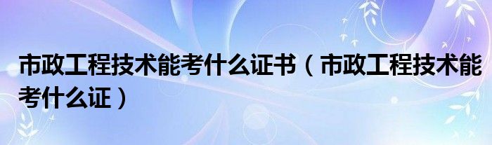 市政工程技术能考什么证书（市政工程技术能考什么证）