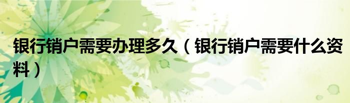 银行销户需要办理多久（银行销户需要什么资料）
