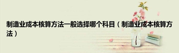 制造业成本核算方法一般选择哪个科目（制造业成本核算方法）