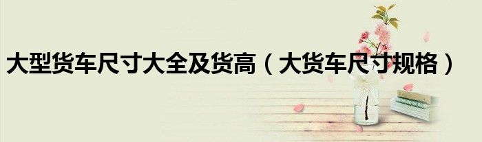 大型货车尺寸大全及货高（大货车尺寸规格）
