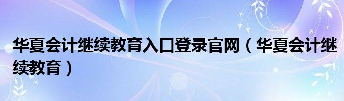 华夏会计继续教育入口登录官网（华夏会计继续教育）