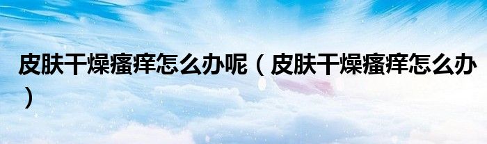 皮肤干燥瘙痒怎么办呢（皮肤干燥瘙痒怎么办）
