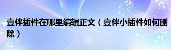 壹伴插件在哪里编辑正文（壹伴小插件如何删除）