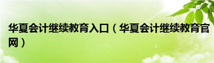 华夏会计继续教育入口（华夏会计继续教育官网）