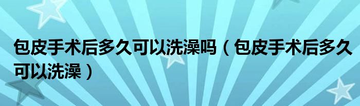 包皮手术后多久可以洗澡吗（包皮手术后多久可以洗澡）
