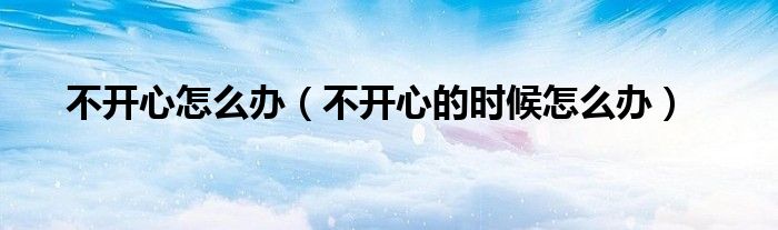 不开心怎么办（不开心的时候怎么办）