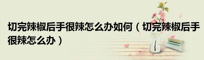 切完辣椒后手很辣怎么办如何（切完辣椒后手很辣怎么办）