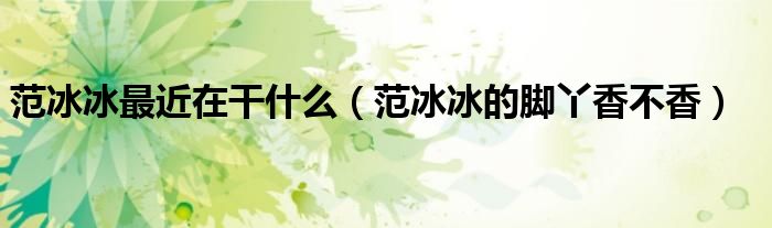 范冰冰最近在干什么（范冰冰的脚丫香不香）