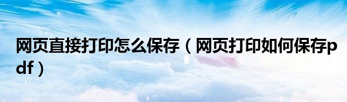 网页直接打印怎么保存（网页打印如何保存pdf）