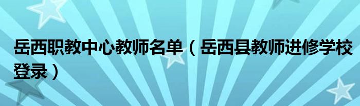岳西职教中心教师名单（岳西县教师进修学校登录）