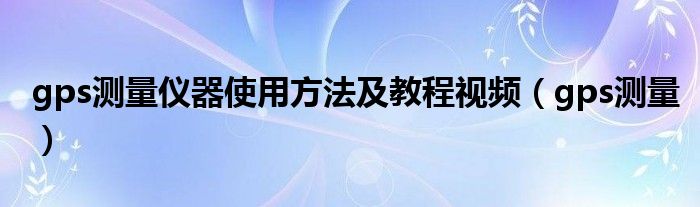 gps测量仪器使用方法及教程视频（gps测量）