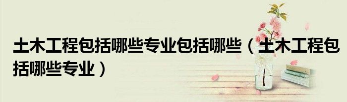 土木工程包括哪些专业包括哪些（土木工程包括哪些专业）