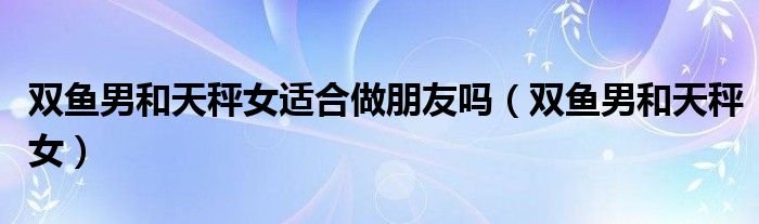 双鱼男和天秤女适合做朋友吗（双鱼男和天秤女）