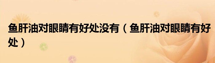 鱼肝油对眼睛有好处没有（鱼肝油对眼睛有好处）