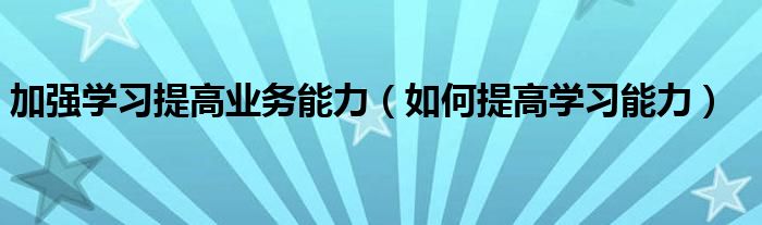 加强学习提高业务能力（如何提高学习能力）