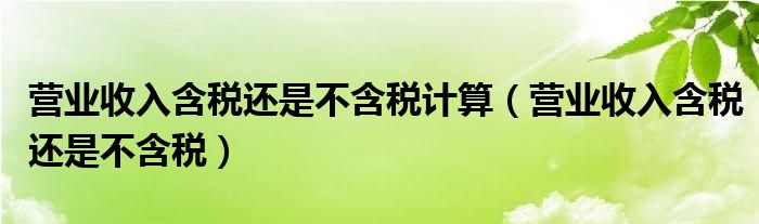 营业收入含税还是不含税计算（营业收入含税还是不含税）