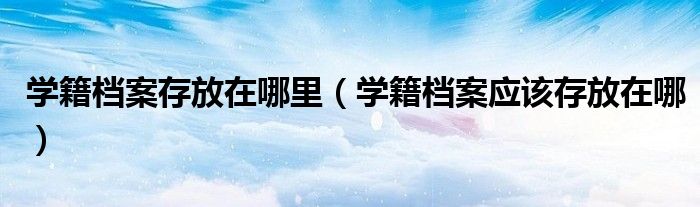 学籍档案存放在哪里（学籍档案应该存放在哪）