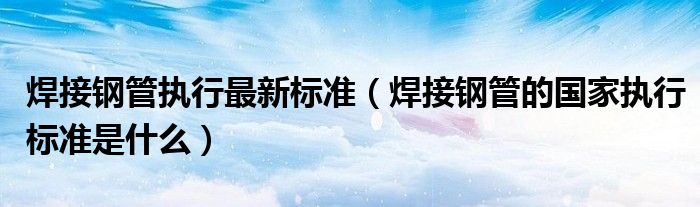 焊接钢管执行最新标准（焊接钢管的国家执行标准是什么）