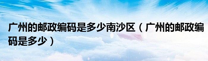 广州的邮政编码是多少南沙区（广州的邮政编码是多少）