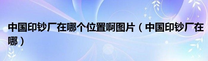 中国印钞厂在哪个位置啊图片（中国印钞厂在哪）
