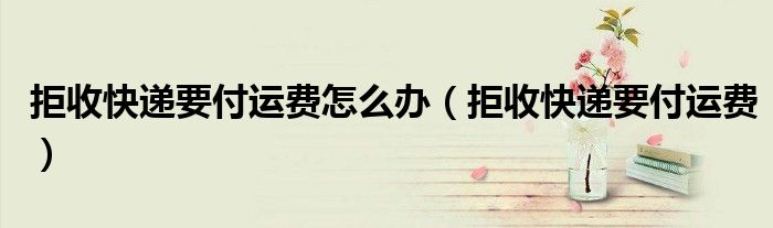 拒收快递要付运费怎么办（拒收快递要付运费）