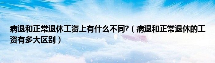 病退和正常退休工资上有什么不同?（病退和正常退休的工资有多大区别）