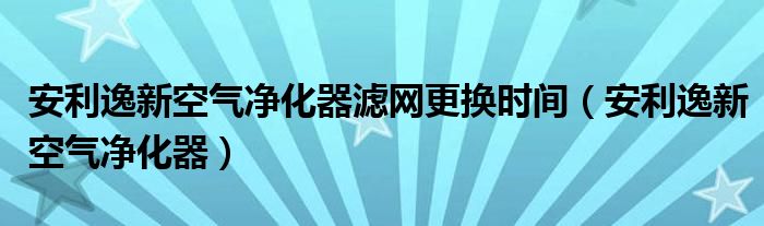 安利逸新空气净化器滤网更换时间（安利逸新空气净化器）