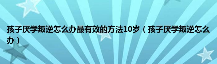 孩子厌学叛逆怎么办最有效的方法10岁（孩子厌学叛逆怎么办）