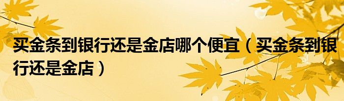 买金条到银行还是金店哪个便宜（买金条到银行还是金店）