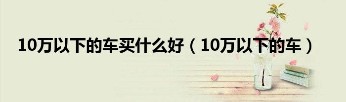 10万以下的车买什么好（10万以下的车）