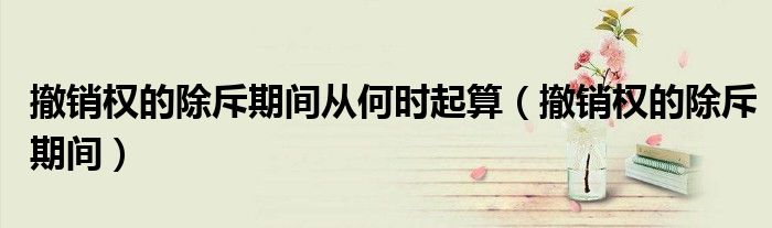 撤销权的除斥期间从何时起算（撤销权的除斥期间）