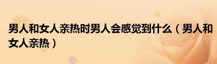男人和女人亲热时男人会感觉到什么（男人和女人亲热）