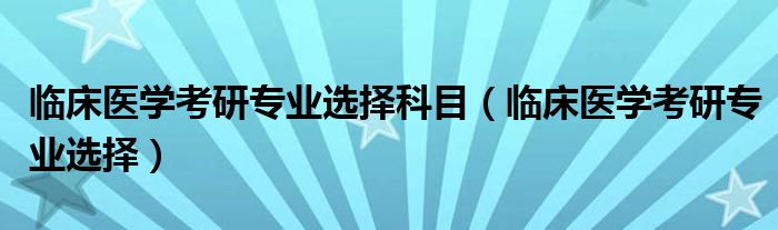 临床医学考研专业选择科目（临床医学考研专业选择）