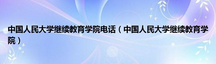 中国人民大学继续教育学院电话（中国人民大学继续教育学院）