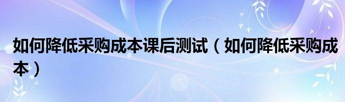 如何降低采购成本课后测试（如何降低采购成本）