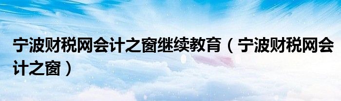 宁波财税网会计之窗继续教育（宁波财税网会计之窗）
