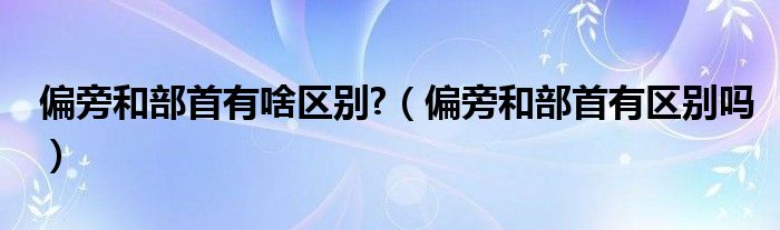 偏旁和部首有啥区别?（偏旁和部首有区别吗）