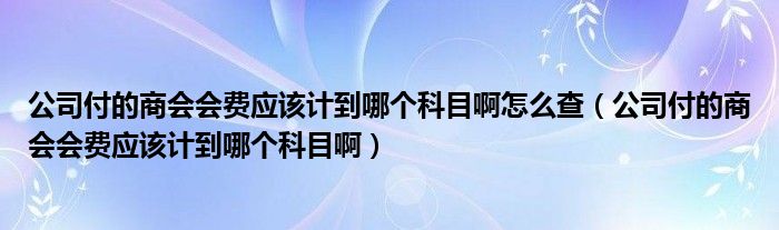 公司付的商会会费应该计到哪个科目啊怎么查（公司付的商会会费应该计到哪个科目啊）