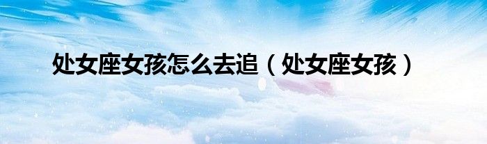 处女座女孩怎么去追（处女座女孩）