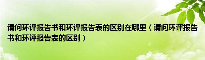 请问环评报告书和环评报告表的区别在哪里（请问环评报告书和环评报告表的区别）