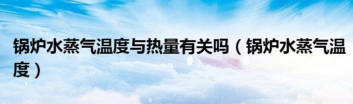 锅炉水蒸气温度与热量有关吗（锅炉水蒸气温度）