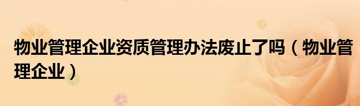 物业管理企业资质管理办法废止了吗（物业管理企业）