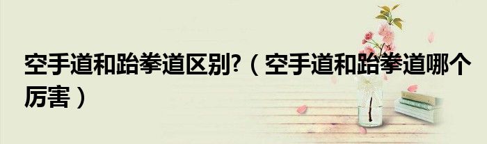 空手道和跆拳道区别?（空手道和跆拳道哪个厉害）