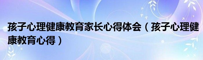 孩子心理健康教育家长心得体会（孩子心理健康教育心得）