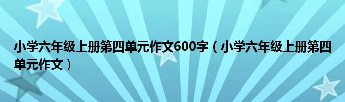 小学六年级上册第四单元作文600字（小学六年级上册第四单元作文）
