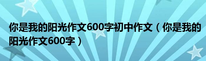 你是我的阳光作文600字初中作文（你是我的阳光作文600字）