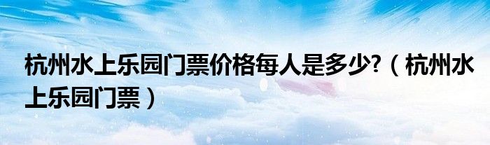杭州水上乐园门票价格每人是多少?（杭州水上乐园门票）