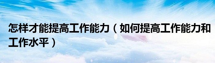 怎样才能提高工作能力（如何提高工作能力和工作水平）